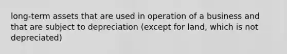 long-term assets that are used in operation of a business and that are subject to depreciation (except for land, which is not depreciated)