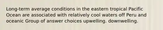 Long-term average conditions in the eastern tropical Pacific Ocean are associated with relatively cool waters off Peru and oceanic Group of answer choices upwelling. downwelling.