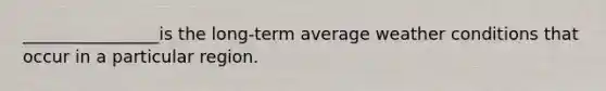 ________________is the long-term average weather conditions that occur in a particular region.