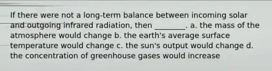 If there were not a long-term balance between incoming solar and outgoing infrared radiation, then ________. a. the mass of the atmosphere would change b. the earth's average surface temperature would change c. the sun's output would change d. the concentration of greenhouse gases would increase