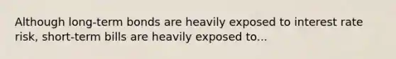 Although long-term bonds are heavily exposed to interest rate risk, short-term bills are heavily exposed to...