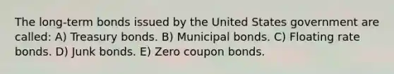 The long-term bonds issued by the United States government are called: A) Treasury bonds. B) Municipal bonds. C) Floating rate bonds. D) Junk bonds. E) Zero coupon bonds.