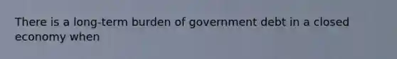 There is a long-term burden of government debt in a closed economy when