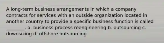 A long-term business arrangements in which a company contracts for services with an outside organization located in another country to provide a specific business function is called ________. a. business process reengineering b. outsourcing c. downsizing d. offshore outsourcing