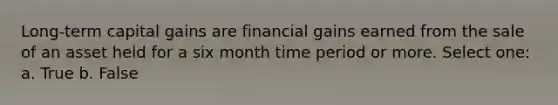 Long-term capital gains are financial gains earned from the sale of an asset held for a six month time period or more. Select one: a. True b. False