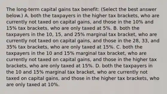 The​ long-term capital gains tax​ benefit: ​(Select the best answer​ below.) A. both the taxpayers in the higher tax​ brackets, who are currently not taxed on capital​ gains, and those in the​ 10% and​ 15% tax​ brackets, who are only taxed at​ 5%. B. both the taxpayers in the​ 10, 15, and​ 25% marginal tax​ bracket, who are currently not taxed on capital​ gains, and those in the​ 28, 33, and​ 35% tax​ brackets, who are only taxed at​ 15%. C. both the taxpayers in the 10 and​ 15% marginal tax​ bracket, who are currently not taxed on capital​ gains, and those in the higher tax​ brackets, who are only taxed at​ 15%. D. both the taxpayers in the 10 and​ 15% marginal tax​ bracket, who are currently not taxed on capital​ gains, and those in the higher tax​ brackets, who are only taxed at​ 10%.