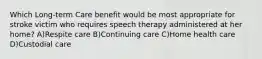 Which Long-term Care benefit would be most appropriate for stroke victim who requires speech therapy administered at her home? A)Respite care B)Continuing care C)Home health care D)Custodial care