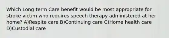 Which Long-term Care benefit would be most appropriate for stroke victim who requires speech therapy administered at her home? A)Respite care B)Continuing care C)Home health care D)Custodial care