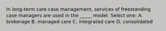 In long-term care case management, services of freestanding case managers are used in the _____ model. Select one: A. brokerage B. managed care C. integrated care D. consolidated