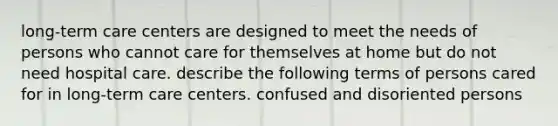 long-term care centers are designed to meet the needs of persons who cannot care for themselves at home but do not need hospital care. describe the following terms of persons cared for in long-term care centers. confused and disoriented persons