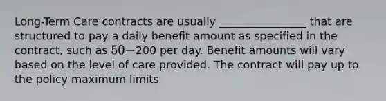 Long-Term Care contracts are usually ________________ that are structured to pay a daily benefit amount as specified in the contract, such as 50-200 per day. Benefit amounts will vary based on the level of care provided. The contract will pay up to the policy maximum limits