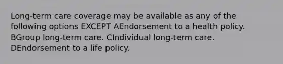 Long-term care coverage may be available as any of the following options EXCEPT AEndorsement to a health policy. BGroup long-term care. CIndividual long-term care. DEndorsement to a life policy.