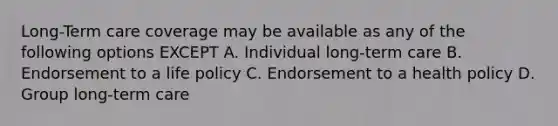 Long-Term care coverage may be available as any of the following options EXCEPT A. Individual long-term care B. Endorsement to a life policy C. Endorsement to a health policy D. Group long-term care