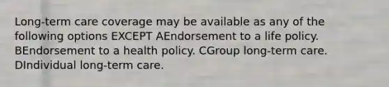 Long-term care coverage may be available as any of the following options EXCEPT AEndorsement to a life policy. BEndorsement to a health policy. CGroup long-term care. DIndividual long-term care.