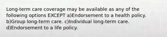 Long-term care coverage may be available as any of the following options EXCEPT a)Endorsement to a health policy. b)Group long-term care. c)Individual long-term care. d)Endorsement to a life policy.