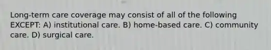 Long-term care coverage may consist of all of the following EXCEPT: A) institutional care. B) home-based care. C) community care. D) surgical care.