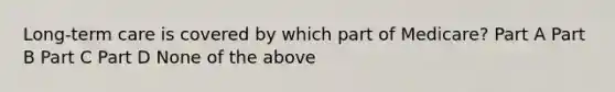 Long-term care is covered by which part of Medicare? Part A Part B Part C Part D None of the above