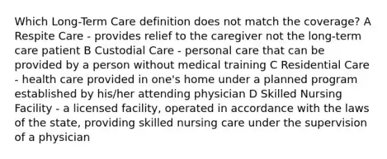 Which Long-Term Care definition does not match the coverage? A Respite Care - provides relief to the caregiver not the long-term care patient B Custodial Care - personal care that can be provided by a person without medical training C Residential Care - health care provided in one's home under a planned program established by his/her attending physician D Skilled Nursing Facility - a licensed facility, operated in accordance with the laws of the state, providing skilled nursing care under the supervision of a physician