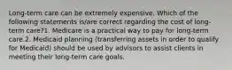 Long-term care can be extremely expensive. Which of the following statements is/are correct regarding the cost of long-term care?1. Medicare is a practical way to pay for long-term care.2. Medicaid planning (transferring assets in order to qualify for Medicaid) should be used by advisors to assist clients in meeting their long-term care goals.