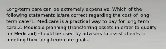 Long-term care can be extremely expensive. Which of the following statements is/are correct regarding the cost of long-term care?1. Medicare is a practical way to pay for long-term care.2. Medicaid planning (transferring assets in order to qualify for Medicaid) should be used by advisors to assist clients in meeting their long-term care goals.