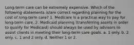 Long-term care can be extremely expensive. Which of the following statements is/are correct regarding planning for the cost of long-term care? 1. Medicare is a practical way to pay for long-term care. 2. Medicaid planning (transferring assets in order to qualify for Medicaid) should always be used by advisors to assist clients in meeting their long-term care goals. a. 1 only. b. 2 only. c. 1 and 2 only. d. Neither 1 or 2.