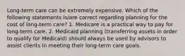 Long-term care can be extremely expensive. Which of the following statements is/are correct regarding planning for the cost of long-term care? 1. Medicare is a practical way to pay for long-term care. 2. Medicaid planning (transferring assets in order to qualify for Medicaid) should always be used by advisors to assist clients in meeting their long-term care goals.