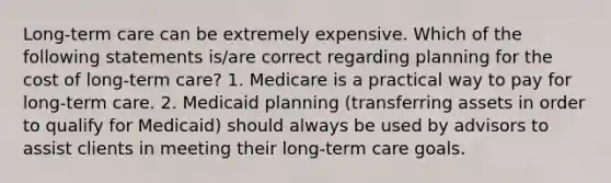 Long-term care can be extremely expensive. Which of the following statements is/are correct regarding planning for the cost of long-term care? 1. Medicare is a practical way to pay for long-term care. 2. Medicaid planning (transferring assets in order to qualify for Medicaid) should always be used by advisors to assist clients in meeting their long-term care goals.