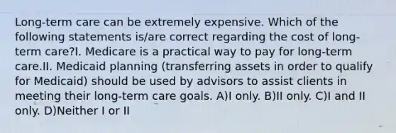 Long-term care can be extremely expensive. Which of the following statements is/are correct regarding the cost of long-term care?I. Medicare is a practical way to pay for long-term care.II. Medicaid planning (transferring assets in order to qualify for Medicaid) should be used by advisors to assist clients in meeting their long-term care goals. A)I only. B)II only. C)I and II only. D)Neither I or II