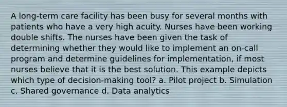 A long-term care facility has been busy for several months with patients who have a very high acuity. Nurses have been working double shifts. The nurses have been given the task of determining whether they would like to implement an on-call program and determine guidelines for implementation, if most nurses believe that it is the best solution. This example depicts which type of decision-making tool? a. Pilot project b. Simulation c. Shared governance d. Data analytics