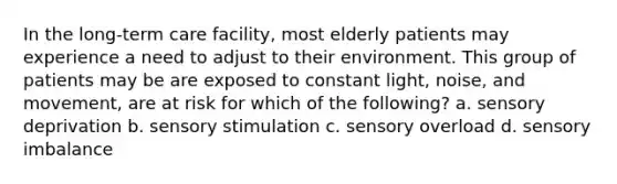 In the long-term care facility, most elderly patients may experience a need to adjust to their environment. This group of patients may be are exposed to constant light, noise, and movement, are at risk for which of the following? a. sensory deprivation b. sensory stimulation c. sensory overload d. sensory imbalance