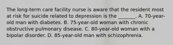 The long-term care facility nurse is aware that the resident most at risk for suicide related to depression is the _______. A. 70-year-old man with diabetes. B. 75-year-old woman with chronic obstructive pulmonary disease. C. 80-year-old woman with a bipolar disorder. D. 85-year-old man with schizophrenia.