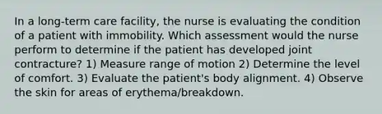 In a long-term care facility, the nurse is evaluating the condition of a patient with immobility. Which assessment would the nurse perform to determine if the patient has developed joint contracture? 1) Measure range of motion 2) Determine the level of comfort. 3) Evaluate the patient's body alignment. 4) Observe the skin for areas of erythema/breakdown.