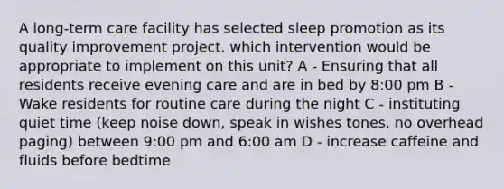 A long-term care facility has selected sleep promotion as its quality improvement project. which intervention would be appropriate to implement on this unit? A - Ensuring that all residents receive evening care and are in bed by 8:00 pm B - Wake residents for routine care during the night C - instituting quiet time (keep noise down, speak in wishes tones, no overhead paging) between 9:00 pm and 6:00 am D - increase caffeine and fluids before bedtime