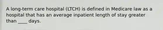 A long-term care hospital (LTCH) is defined in Medicare law as a hospital that has an average inpatient length of stay greater than ____ days.