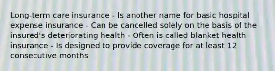 Long-term care insurance - Is another name for basic hospital expense insurance - Can be cancelled solely on the basis of the insured's deteriorating health - Often is called blanket health insurance - Is designed to provide coverage for at least 12 consecutive months