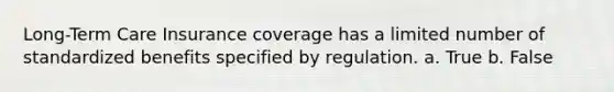 Long-Term Care Insurance coverage has a limited number of standardized benefits specified by regulation. a. True b. False