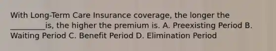 With Long-Term Care Insurance coverage, the longer the _________is, the higher the premium is. A. Preexisting Period B. Waiting Period C. Benefit Period D. Elimination Period