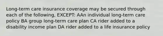 Long-term care insurance coverage may be secured through each of the following, EXCEPT: AAn individual long-term care policy BA group long-term care plan CA rider added to a disability income plan DA rider added to a life insurance policy