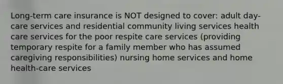 Long-term care insurance is NOT designed to cover: adult day-care services and residential community living services health care services for the poor respite care services (providing temporary respite for a family member who has assumed caregiving responsibilities) nursing home services and home health-care services