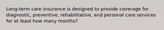 Long-term care insurance is designed to provide coverage for diagnostic, preventive, rehabilitative, and personal care services for at least how many months?