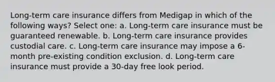 Long-term care insurance differs from Medigap in which of the following ways? Select one: a. Long-term care insurance must be guaranteed renewable. b. Long-term care insurance provides custodial care. c. Long-term care insurance may impose a 6-month pre-existing condition exclusion. d. Long-term care insurance must provide a 30-day free look period.