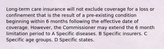 Long-term care insurance will not exclude coverage for a loss or confinement that is the result of a pre-existing condition beginning within 6 months following the effective date of coverage. However, the Commissioner may extend the 6 month limitation period to A Specific diseases. B Specific insurers. C Specific age groups. D Specific states.