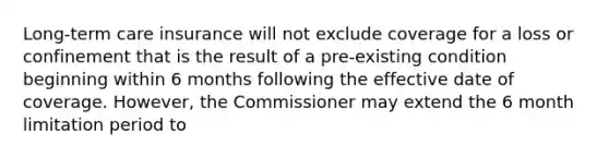 Long-term care insurance will not exclude coverage for a loss or confinement that is the result of a pre-existing condition beginning within 6 months following the effective date of coverage. However, the Commissioner may extend the 6 month limitation period to