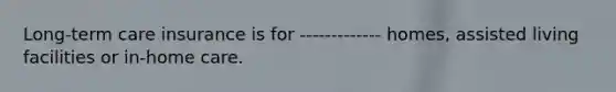 Long-term care insurance is for ------------- homes, assisted living facilities or in-home care.