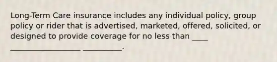 Long-Term Care insurance includes any individual policy, group policy or rider that is advertised, marketed, offered, solicited, or designed to provide coverage for no less than ____ __________________ __________.