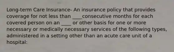 Long-term Care Insurance- An insurance policy that provides coverage for not less than ____consecutive months for each covered person on an ____ or other basis for one or more necessary or medically necessary services of the following types, administered in a setting other than an acute care unit of a hospital: