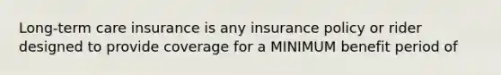 Long-term care insurance is any insurance policy or rider designed to provide coverage for a MINIMUM benefit period of