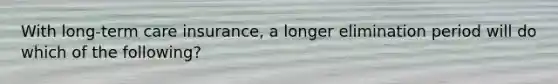 With long-term care insurance, a longer elimination period will do which of the following?