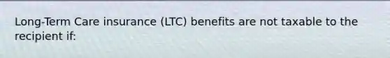 Long-Term Care insurance (LTC) benefits are not taxable to the recipient if: