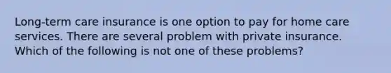 Long-term care insurance is one option to pay for home care services. There are several problem with private insurance. Which of the following is not one of these problems?